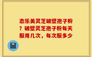 态乐美灵芝破壁孢子粉？破壁灵芝孢子粉每天服用几次，每次服多少