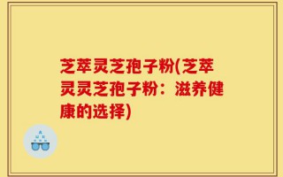芝萃灵芝孢子粉(芝萃灵灵芝孢子粉：滋养健康的选择)