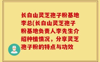 长白山灵芝孢子粉基地李总(长白山灵芝孢子粉基地负责人李先生介绍种植情况，分享灵芝孢子粉的特点与功效