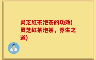 灵芝红茶泡茶的功效(灵芝红茶泡茶，养生之道)