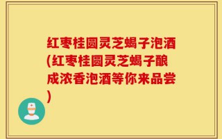 红枣桂圆灵芝蝎子泡酒(红枣桂圆灵芝蝎子酿成浓香泡酒等你来品尝)