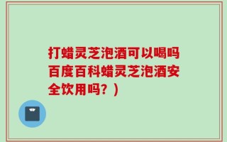 打蜡灵芝泡酒可以喝吗百度百科蜡灵芝泡酒安全饮用吗？)