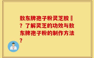 敖东牌孢子粉灵芝胶嚢？了解灵芝的功效与敖东牌孢子粉的制作方法？