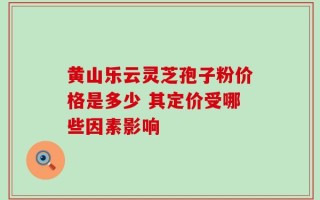 黄山乐云灵芝孢子粉价格是多少 其定价受哪些因素影响