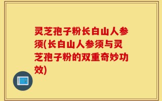 灵芝孢子粉长白山人参须(长白山人参须与灵芝孢子粉的双重奇妙功效)