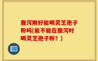 腹泻刚好能喝灵芝孢子粉吗(能不能在腹泻时喝灵芝孢子粉？)