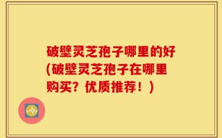 破壁灵芝孢子哪里的好(破壁灵芝孢子在哪里购买？优质推荐！)
