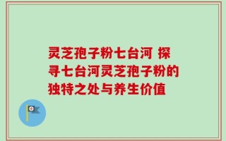 灵芝孢子粉七台河 探寻七台河灵芝孢子粉的独特之处与养生价值