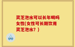 灵芝泡水可以长年喝吗女性(女性可长期饮用灵芝泡水？)