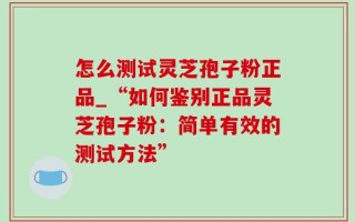 怎么测试灵芝孢子粉正品_“如何鉴别正品灵芝孢子粉：简单有效的测试方法”