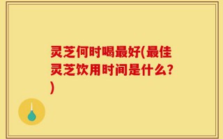 灵芝何时喝最好(最佳灵芝饮用时间是什么？)