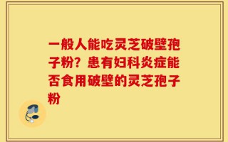 一般人能吃灵芝破壁孢子粉？患有妇科炎症能否食用破壁的灵芝孢子粉