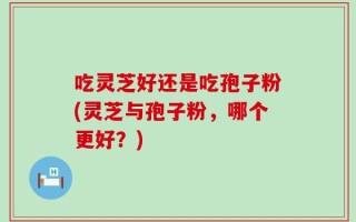 吃灵芝好还是吃孢子粉(灵芝与孢子粉，哪个更好？)