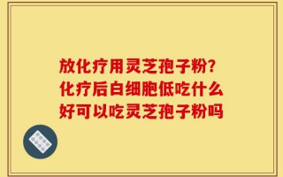 放化疗用灵芝孢子粉？化疗后白细胞低吃什么好可以吃灵芝孢子粉吗