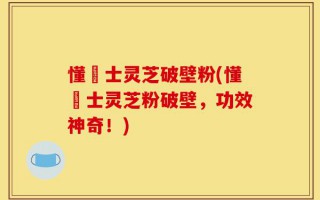 懂慱士灵芝破壁粉(懂慱士灵芝粉破壁，功效神奇！)