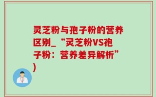 灵芝粉与孢子粉的营养区别_“灵芝粉VS孢子粉：营养差异解析”)