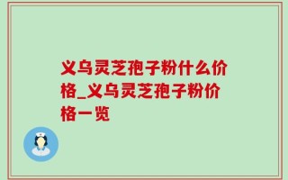 义乌灵芝孢子粉什么价格_义乌灵芝孢子粉价格一览