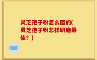 灵芝孢子粉怎么磨的(灵芝孢子粉怎样研磨最佳？)