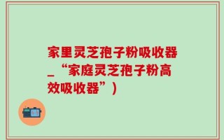 家里灵芝孢子粉吸收器_“家庭灵芝孢子粉高效吸收器”)