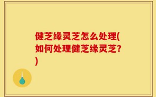 健芝缘灵芝怎么处理(如何处理健芝缘灵芝？)