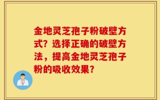 金地灵芝孢子粉破壁方式？选择正确的破壁方法，提高金地灵芝孢子粉的吸收效果？