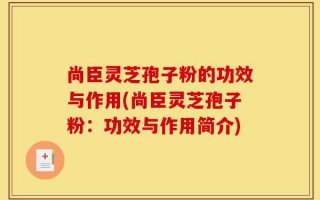 尚臣灵芝孢子粉的功效与作用(尚臣灵芝孢子粉：功效与作用简介)