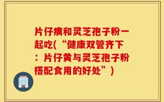 片仔癀和灵芝孢子粉一起吃(“健康双管齐下：片仔黄与灵芝孢子粉搭配食用的好处”)