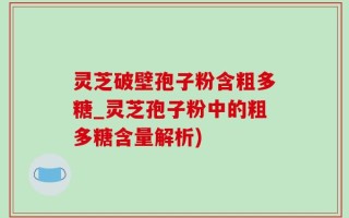 灵芝破壁孢子粉含粗多糖_灵芝孢子粉中的粗多糖含量解析)