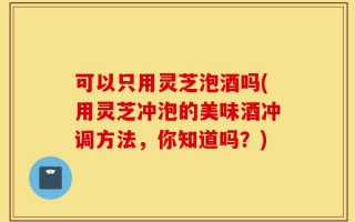 可以只用灵芝泡酒吗(用灵芝冲泡的美味酒冲调方法，你知道吗？)