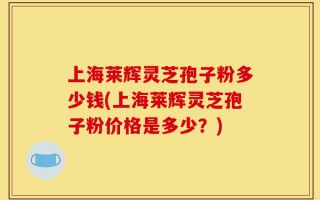 上海莱辉灵芝孢子粉多少钱(上海莱辉灵芝孢子粉价格是多少？)