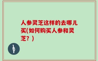 人参灵芝这样的去哪儿买(如何购买人参和灵芝？)