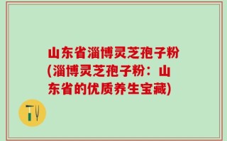 山东省淄博灵芝孢子粉(淄博灵芝孢子粉：山东省的优质养生宝藏)