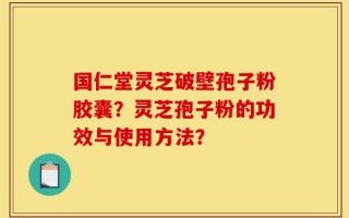 国仁堂灵芝破壁孢子粉胶囊？灵芝孢子粉的功效与使用方法？