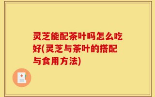 灵芝能配茶叶吗怎么吃好(灵芝与茶叶的搭配与食用方法)