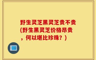 野生灵芝黑灵芝贵不贵(野生黑灵芝价格昂贵，何以堪比珍珠？)
