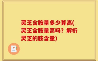 灵芝含胺量多少算高(灵芝含胺量高吗？解析灵芝的胺含量)