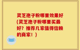 灵芝孢子粉哪里效果好(灵芝孢子粉哪里买最好？推荐几家值得信赖的商家！)