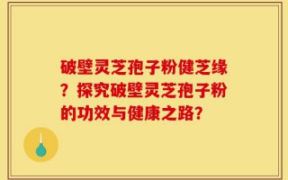 破壁灵芝孢子粉健芝缘？探究破壁灵芝孢子粉的功效与健康之路？