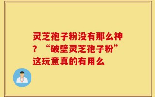 灵芝孢子粉没有那么神？“破壁灵芝孢子粉”这玩意真的有用么