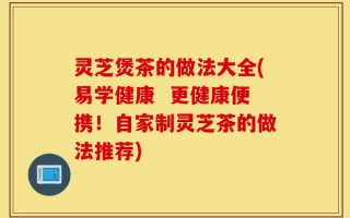 灵芝煲茶的做法大全(易学健康  更健康便携！自家制灵芝茶的做法推荐)