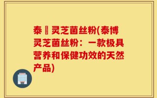 泰礡灵芝菌丝粉(泰博灵芝菌丝粉：一款极具营养和保健功效的天然产品)