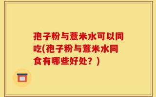 孢子粉与薏米水可以同吃(孢子粉与薏米水同食有哪些好处？)