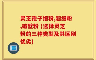 灵芝孢子细粉,超细粉,破壁粉 (选择灵芝粉的三种类型及其区别优劣)