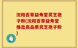 沈阳百草益寿堂灵芝孢子粉(沈阳百草益寿堂推出高品质灵芝孢子粉)