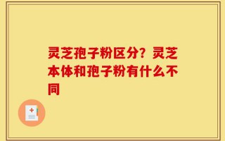 灵芝孢子粉区分？灵芝本体和孢子粉有什么不同