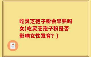 吃灵芝孢子粉会早熟吗女(吃灵芝孢子粉是否影响女性发育？)