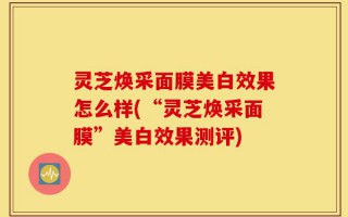灵芝焕采面膜美白效果怎么样(“灵芝焕采面膜”美白效果测评)