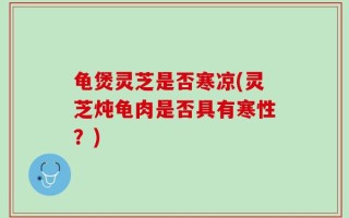 龟煲灵芝是否寒凉(灵芝炖龟肉是否具有寒性？)