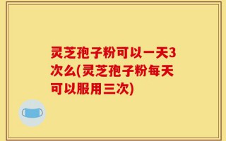 灵芝孢子粉可以一天3次么(灵芝孢子粉每天可以服用三次)