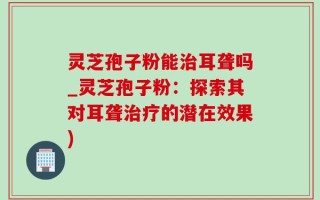 灵芝孢子粉能治耳聋吗_灵芝孢子粉：探索其对耳聋治疗的潜在效果)